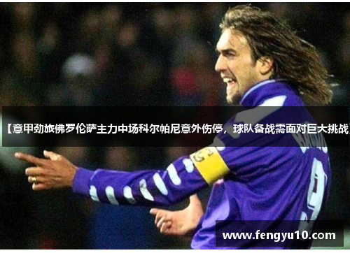 【意甲劲旅佛罗伦萨主力中场科尔帕尼意外伤停，球队备战需面对巨大挑战】